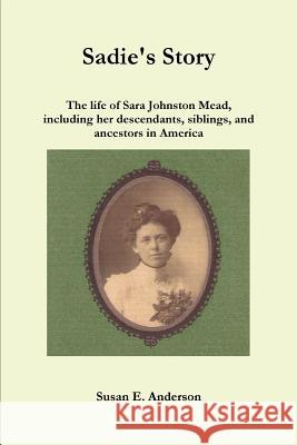 Sadie's Story: the Life of Sara Johnston Mead, Including Her Descendants, Siblings, and Ancestors in America Susan E. Anderson 9781329280939
