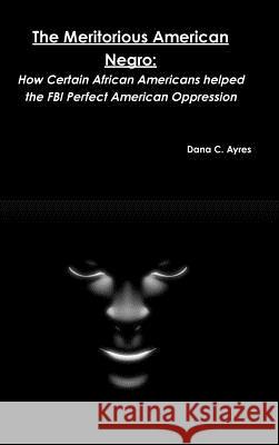 The Meritorious American Negro: How Certain African Americans helped the FBI Perfect American Oppression Ayres, Dana C. 9781329397750