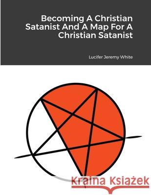 Becoming A Christian Satanist And A Map For A Christian Satanist Lucifer Jeremy White 9781329401044