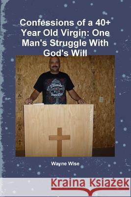 Confessions of a 40+ Year Old Virgin: One Man's Struggle With God's Will Wise, Wayne 9781329583801