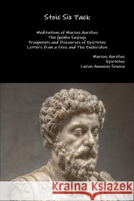 Stoic Six Pack: Meditations of Marcus Aurelius the Golden Sayings Fragments and Discourses of Epictetus Letters from a Stoic and the Enchiridion Marcus Aurelius, Epictetus, Lucius Annaeus Seneca 9781329599673 Lulu.com