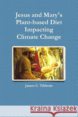 Jesus and Mary's Plant-Based Diet Impacting Climate Change James C. Tibbetts 9781329665880