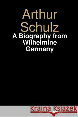 Arthur Schulz, A Biography from Wilhelmine Germany Michael Jacobson 9781329677562 Lulu.com