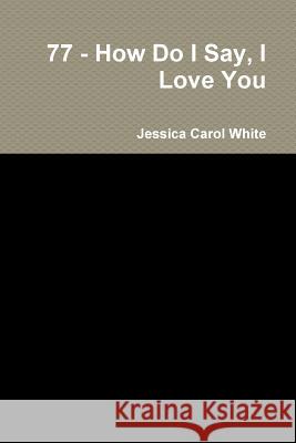 77 - How Do I Say, I Love You Jessica Carol White 9781329685703