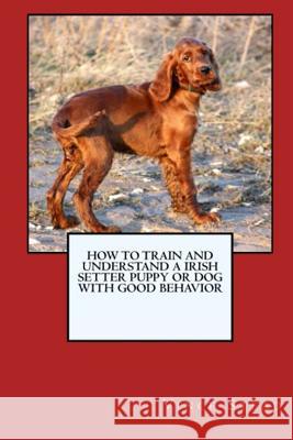 How to Train and Raise a Irish Setter Puppy or Dog with Good Behavior Vince Stead 9781329725218 Lulu.com