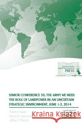 Senior Conference 50, the Army We Need: the Role of Landpower in an Uncertain Strategic Environment, June 1-3, 2014 Charlie D. Lewis, Rachel M. Sondheimer, Jeffrey D. Peterson, Strategic Studies Institute 9781329780477