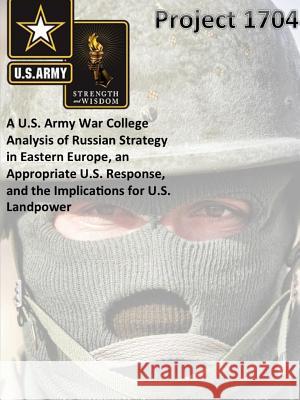 Project 1704: A U.S. Army War College Analysis of Russian Strategy in Eastern Europe, an Appropriate U.S. Response, and the Implications for U.S. Landpower The United States Army War College 9781329783157