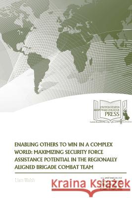 Enabling Others To Win in a Complex World: Maximizing Security Force Assistance Potential in The Regionally Aligned Brigade Combat Team Walsh, Liam 9781329784642 Lulu.com