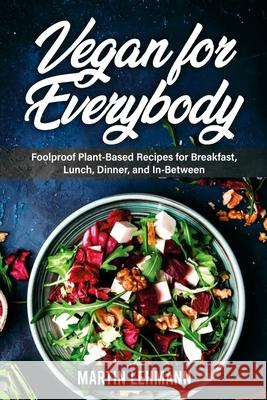 Vegan for Everybody. Foolproof Plant-Based Recipes for Breakfast, Lunch, Dinner, and In-Between Martin Lehmann 9781329815971