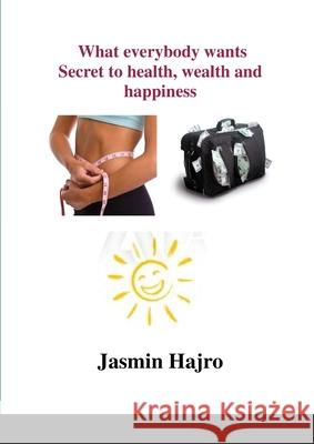 What everybody wants, Secret to health, wealth and happiness Jasmin Hajro 9781329937611 Lulu.com