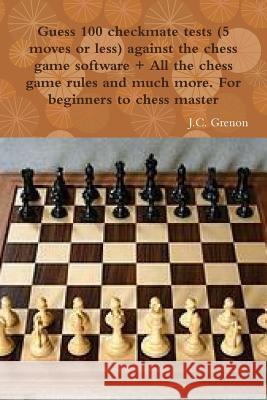 Guess 100 Checkmate Tests (5 Moves or Less) Against the High Chess Software + All the Chess Rules and Much More J.C. Grenon 9781329968233