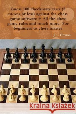 Guess 100 Checkmate Tests (5 Moves or Less) Against the High Chess Software + All the Chess Rules and Much More J.C. Grenon 9781329968233 Lulu.com