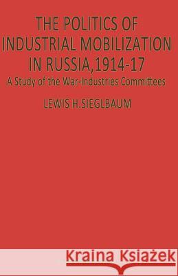The Politics of Industrial Mobilization in Russia, 1914–17: A Study of the War-Industries Committees Lewis H Siegelbaum 9781349173181