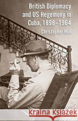 British Diplomacy and Us Hegemony in Cuba, 1898-1964 Hull, Christopher 9781349333523