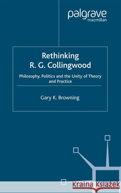 Rethinking R.G. Collingwood: Philosophy, Politics and the Unity of Theory and Practice Browning, Gary 9781349433216