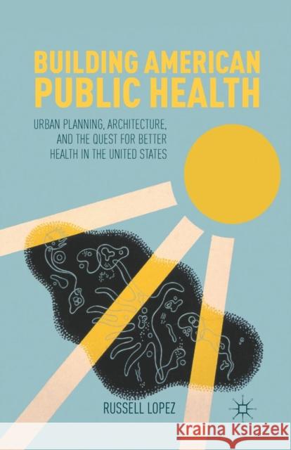 Building American Public Health: Urban Planning, Architecture, and the Quest for Better Health in the United States Lopez, R. 9781349433797 Palgrave MacMillan