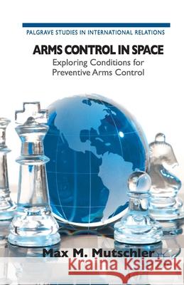 Arms Control in Space: Exploring Conditions for Preventive Arms Control M. Mutschler, Max 9781349457755