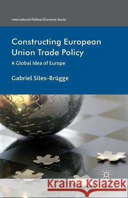 Constructing European Union Trade Policy: A Global Idea of Europe Siles-Brügge, Gabriel 9781349461424