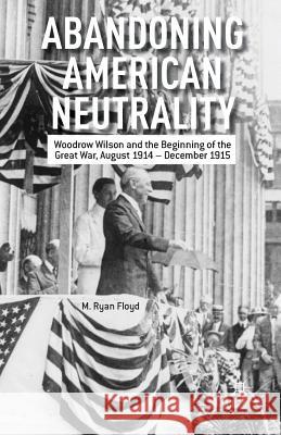 Abandoning American Neutrality: Woodrow Wilson and the Beginning of the Great War, August 1914 - December 1915 Floyd, R. 9781349462599 Palgrave MacMillan