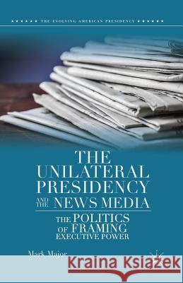The Unilateral Presidency and the News Media: The Politics of Framing Executive Power Major, Mark 9781349483518 Palgrave MacMillan