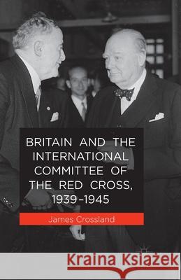 Britain and the International Committee of the Red Cross, 1939-1945 J. Crossland   9781349485802 Palgrave Macmillan