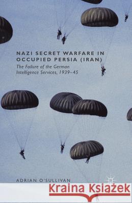 Nazi Secret Warfare in Occupied Persia (Iran): The Failure of the German Intelligence Services, 1939-45 O'Sullivan, Adrian 9781349491278
