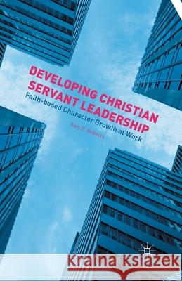 Developing Christian Servant Leadership: Faith-Based Character Growth at Work Gary E. Roberts G. Roberts 9781349504244