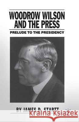 Woodrow Wilson and the Press: Prelude to the Presidency James D. Startt J. Startt 9781349527632