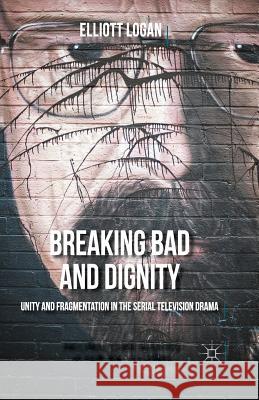 Breaking Bad and Dignity: Unity and Fragmentation in the Serial Television Drama Logan, Elliott 9781349554904 Palgrave MacMillan