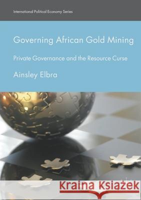 Governing African Gold Mining: Private Governance and the Resource Curse Ainsley Elbra   9781349850471 Palgrave Macmillan