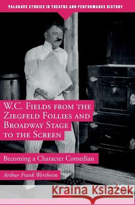 W.C. Fields from the Ziegfeld Follies and Broadway Stage to the Screen: Becoming a Character Comedian Wertheim, Arthur Frank 9781349949854