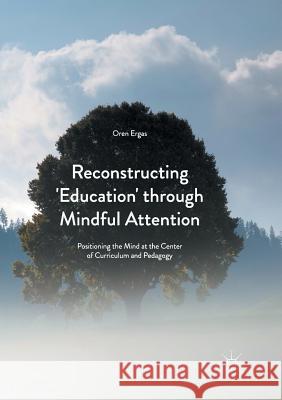 Reconstructing 'Education' Through Mindful Attention: Positioning the Mind at the Center of Curriculum and Pedagogy Ergas, Oren 9781349954612