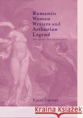 Romantic Women Writers and Arthurian Legend: The Quest for Knowledge Garner, Katie 9781349955664 Palgrave MacMillan