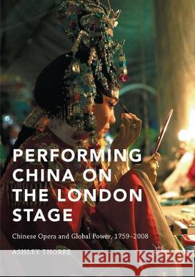 Performing China on the London Stage: Chinese Opera and Global Power, 1759-2008 Thorpe, Ashley 9781349955817 Palgrave MacMillan