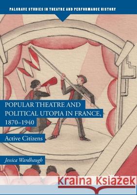 Popular Theatre and Political Utopia in France, 1870--1940: Active Citizens Wardhaugh, Jessica 9781349955893
