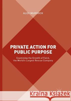 Private Action for Public Purpose: Examining the Growth of Falck, the World's Largest Rescue Company Murdock, Alex 9781349957637