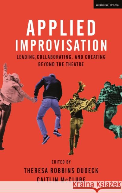 Applied Improvisation: Leading, Collaborating, and Creating Beyond the Theatre Theresa Robbins Dudeck Caitlin McClure 9781350014350