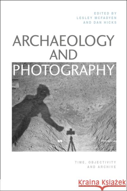 Archaeology and Photography: Time, Objectivity and Archive Lesley McFadyen Dan Hicks 9781350029682 Bloomsbury Visual Arts