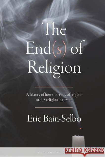 The End(s) of Religion: A History of How the Study of Religion Makes Religion Irrelevant Eric Bain-Selbo 9781350045255