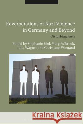 Reverberations of Nazi Violence in Germany and Beyond: Disturbing Pasts Dr. Stephanie Bird Mary Fulbrook Julia Wagner 9781350045644