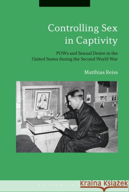 Controlling Sex in Captivity: POWs and Sexual Desire in the United States During the Second World War Matthias Reiss 9781350060616