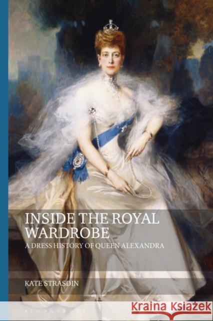 Inside the Royal Wardrobe: A Dress History of Queen Alexandra Kate Strasdin (Falmouth University UK) Joanne B Eicher  9781350102347 Bloomsbury Academic