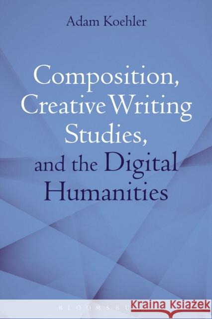 Composition, Creative Writing Studies, and the Digital Humanities Adam Koehler (Assistant Professor, Manha   9781350102989 Bloomsbury Academic