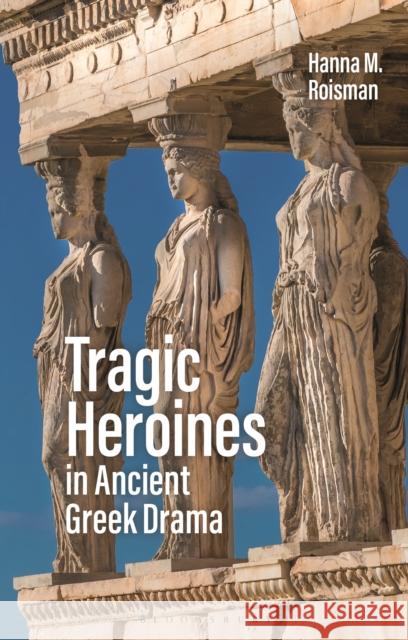 Tragic Heroines in Ancient Greek Drama Hanna M. Roisman 9781350103986 Bloomsbury Academic