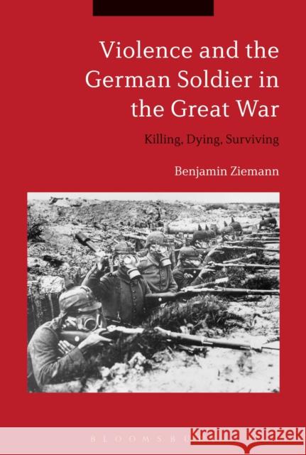 Violence and the German Soldier in the Great War: Killing, Dying, Surviving Benjamin Ziemann 9781350106116