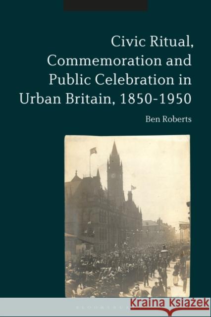 Civic Ritual, Commemoration and Public Celebration in Urban Britain, 1850-1950 Ben Roberts 9781350108004 Bloomsbury Academic