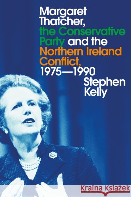 Margaret Thatcher, the Conservative Party and the Northern Ireland Conflict, 1975-1990 Stephen Kelly 9781350115378 Bloomsbury Academic