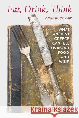 Eat, Drink, Think: What Ancient Greece Can Tell Us about Food and Wine David Roochnik 9781350120761