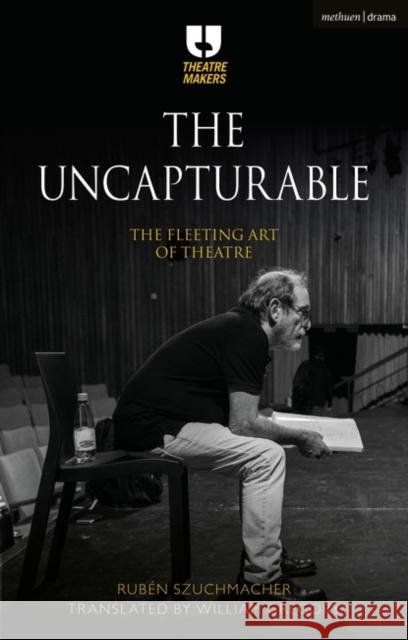 The Uncapturable: The Fleeting Art of Theatre Rub Szuchmacher William Gregory 9781350138841 Methuen Drama