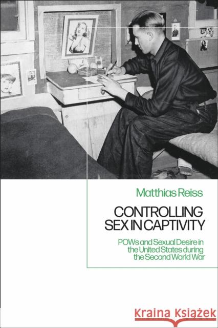 Controlling Sex in Captivity: POWs and Sexual Desire in the United States During the Second World War Matthias Reiss 9781350145733